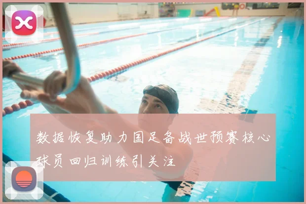 数据恢复助力国足备战世预赛核心球员回归训练引关注