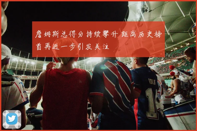 詹姆斯总得分持续攀升 距离历史榜首再近一步引发关注