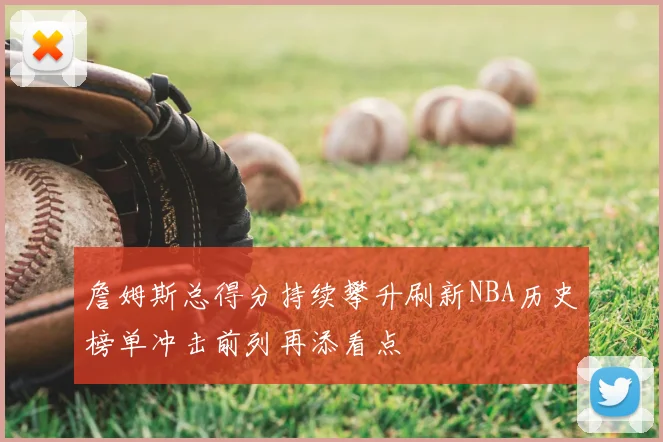 詹姆斯总得分持续攀升刷新NBA历史榜单冲击前列再添看点