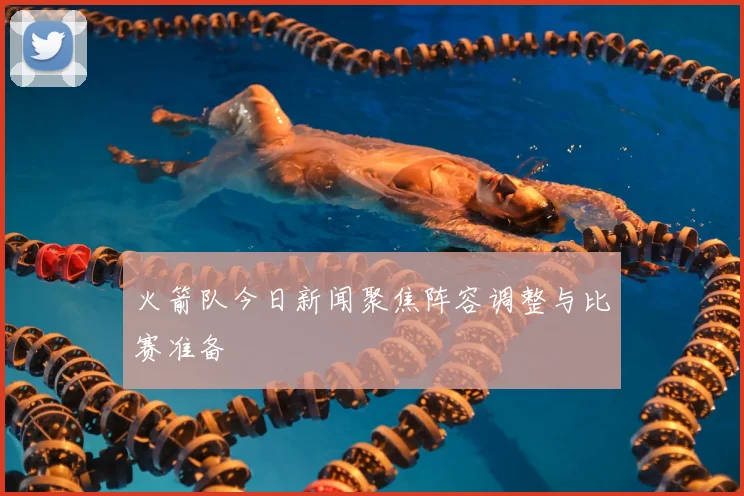 火箭队今日新闻聚焦阵容调整与比赛准备