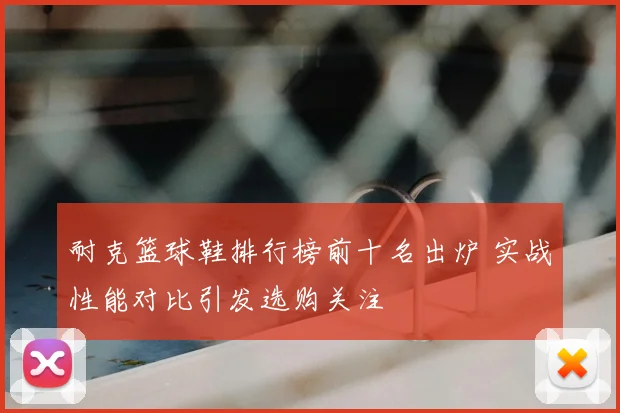 耐克篮球鞋排行榜前十名出炉 实战性能对比引发选购关注