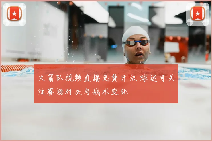 火箭队视频直播免费开放 球迷可关注赛场对决与战术变化