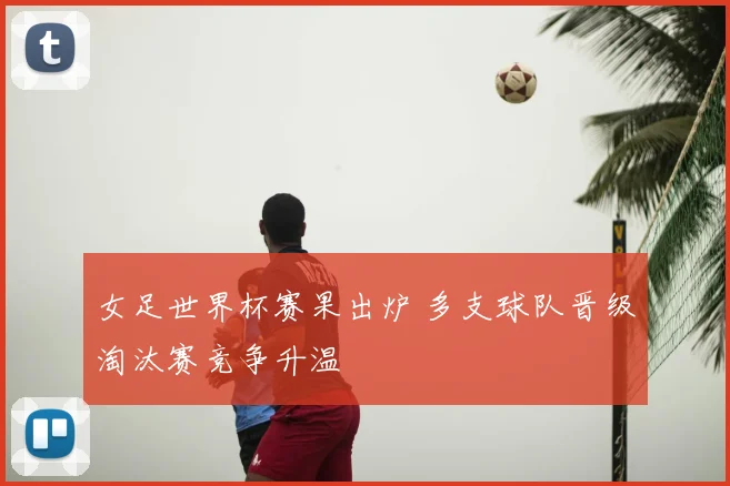 女足世界杯赛果出炉 多支球队晋级淘汰赛竞争升温
