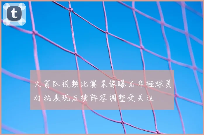 火箭队视频比赛录像曝光年轻球员对抗表现后续阵容调整受关注