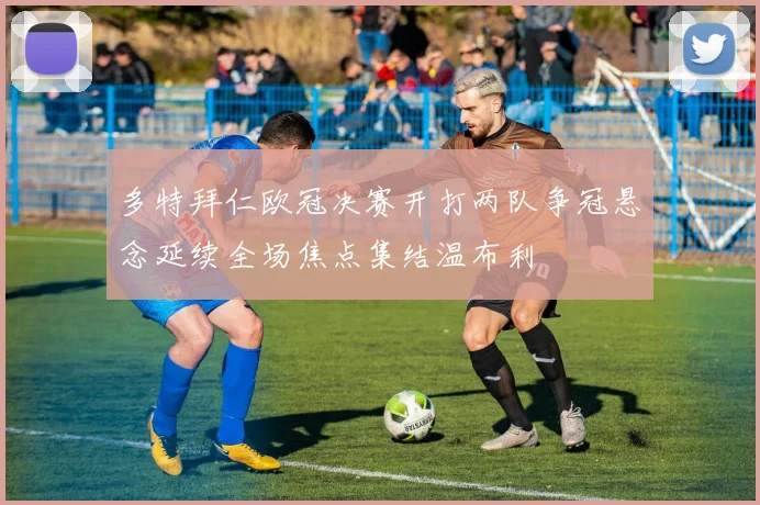 多特拜仁欧冠决赛开打两队争冠悬念延续全场焦点集结温布利