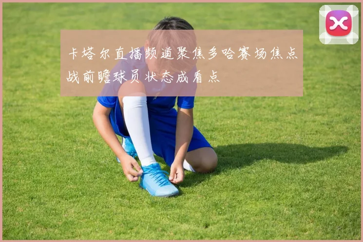 卡塔尔直播频道聚焦多哈赛场焦点战前瞻球员状态成看点