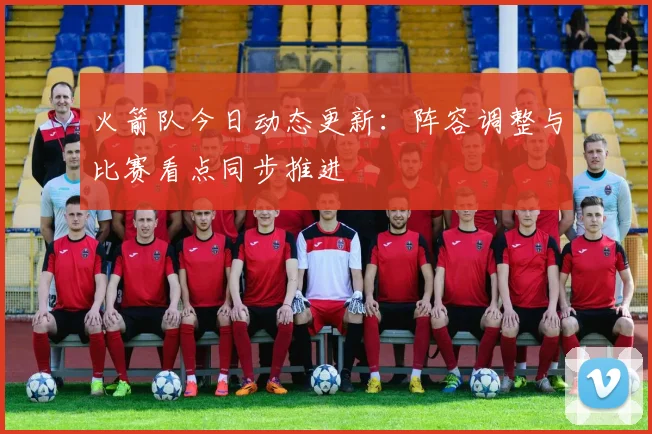 火箭队今日动态更新:阵容调整与比赛看点同步推进