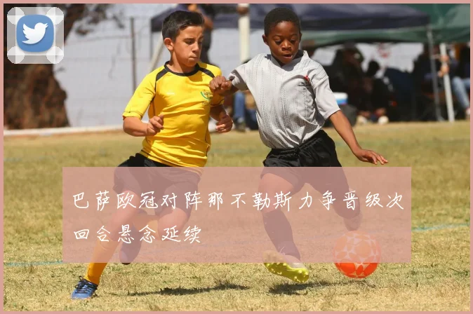 巴萨欧冠对阵那不勒斯力争晋级次回合悬念延续