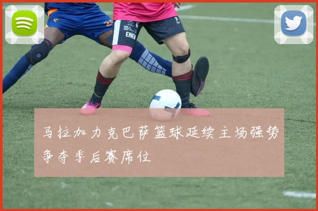 马拉加力克巴萨篮球延续主场强势争夺季后赛席位