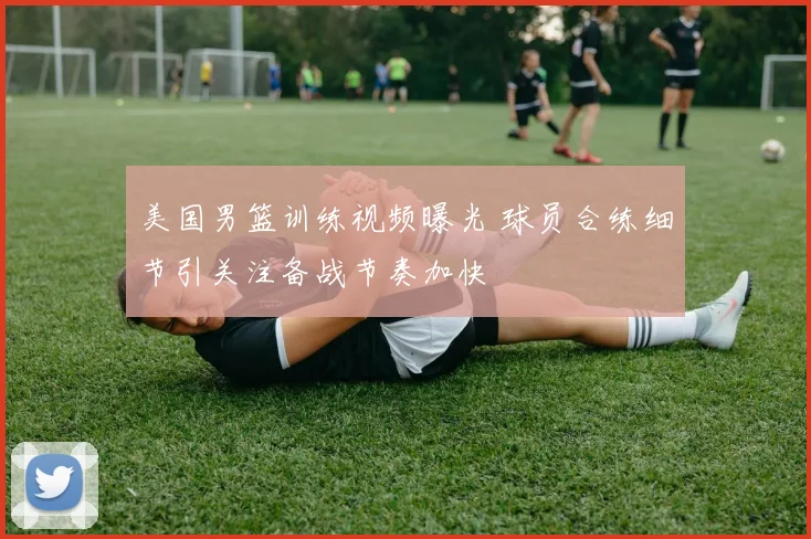 美国男篮训练视频曝光 球员合练细节引关注备战节奏加快