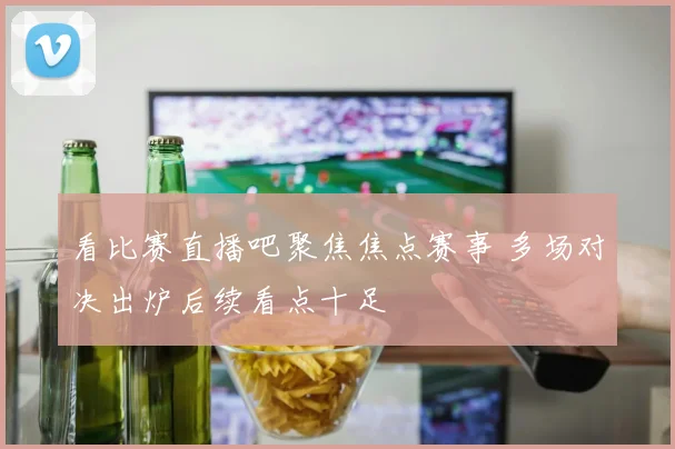 看比赛直播吧聚焦焦点赛事 多场对决出炉后续看点十足