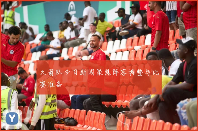 火箭队今日新闻聚焦阵容调整与比赛准备
