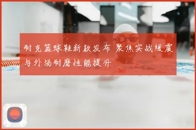 耐克篮球鞋新款发布 聚焦实战缓震与外场耐磨性能提升