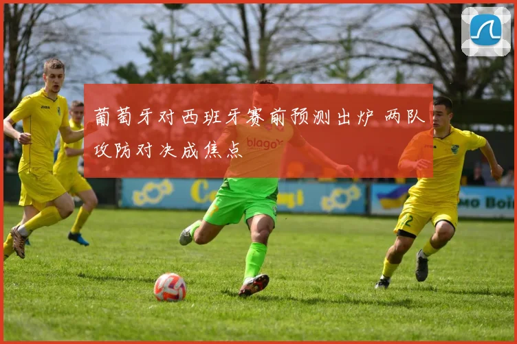 葡萄牙对西班牙赛前预测出炉 两队攻防对决成焦点