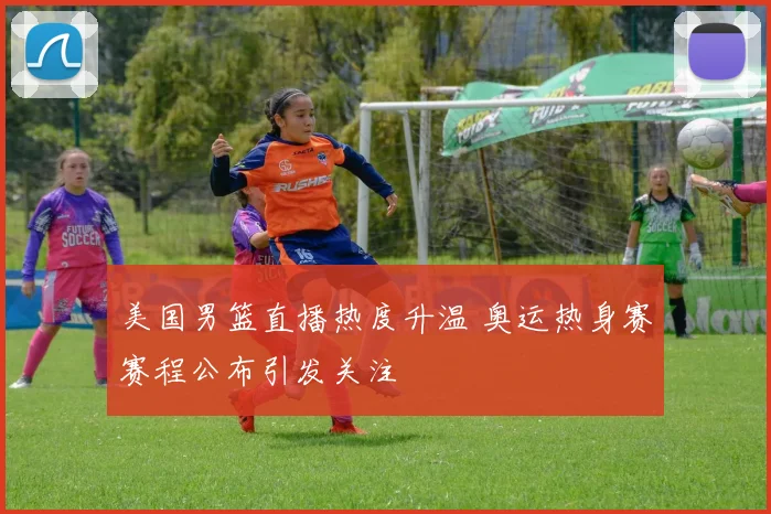 美国男篮直播热度升温 奥运热身赛赛程公布引发关注