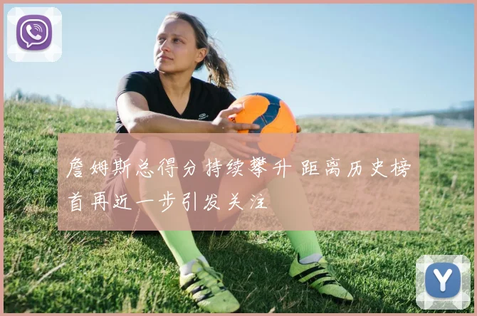 詹姆斯总得分持续攀升 距离历史榜首再近一步引发关注