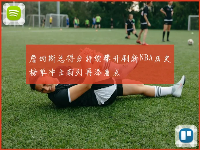 詹姆斯总得分持续攀升刷新NBA历史榜单冲击前列再添看点