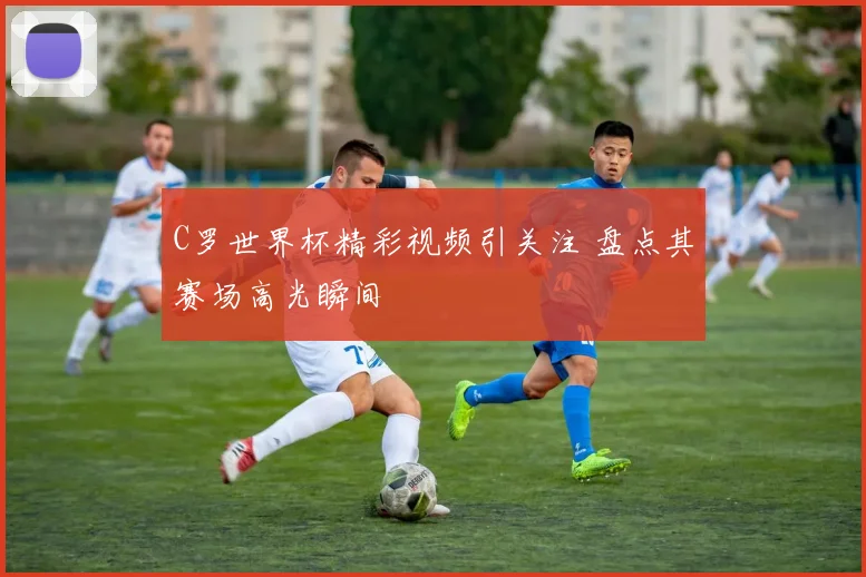 C罗世界杯精彩视频引关注 盘点其赛场高光瞬间
