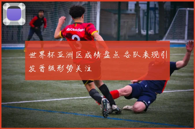 世界杯亚洲区成绩盘点 各队表现引发晋级形势关注