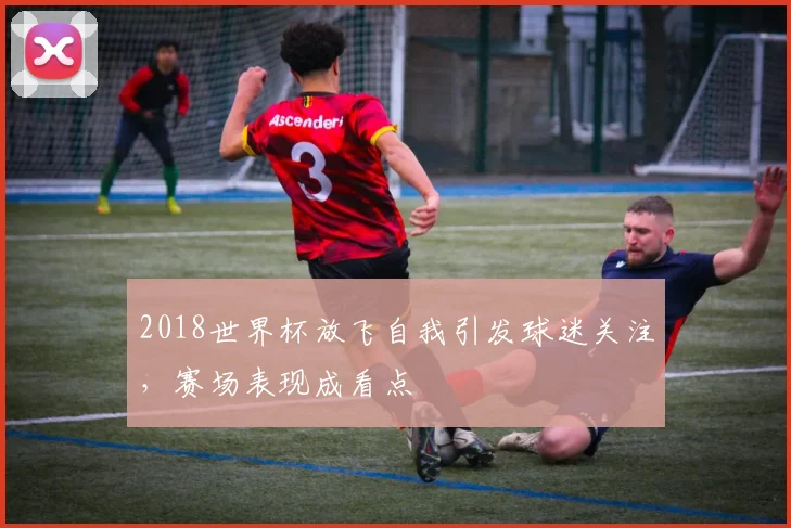 2018世界杯放飞自我引发球迷关注，赛场表现成看点