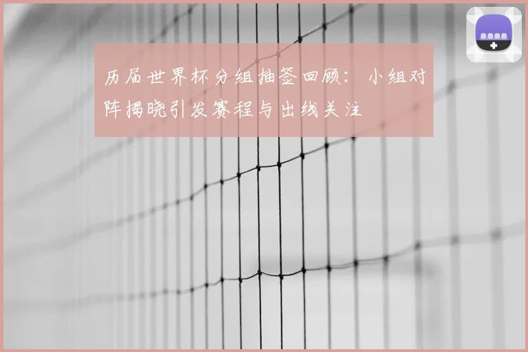 历届世界杯分组抽签回顾:小组对阵揭晓引发赛程与出线关注