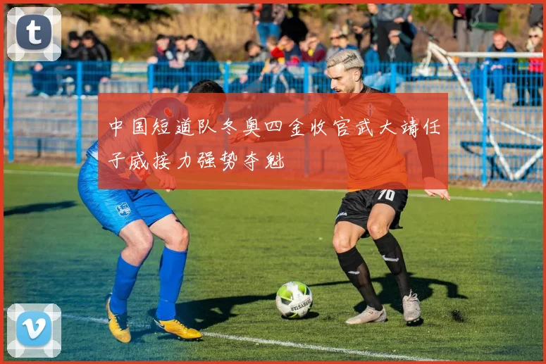 中国短道队冬奥四金收官武大靖任子威接力强势夺魁