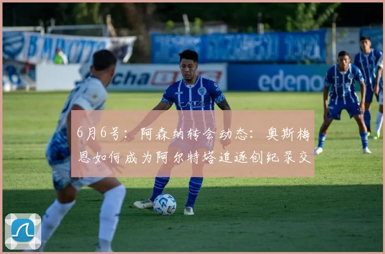 6月6号:阿森纳转会动态:奥斯梅恩如何成为阿尔特塔追逐创纪录交易的关键_马德里竞技_阿尔瓦雷斯_马德里竞技