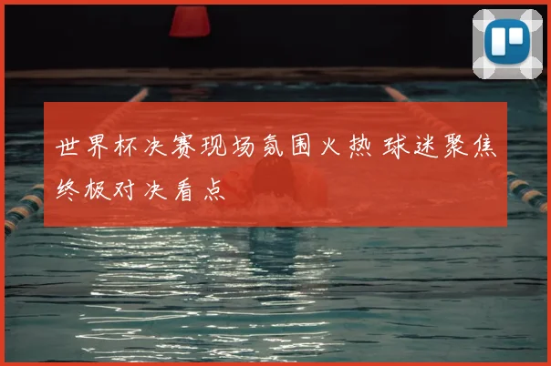 世界杯决赛现场氛围火热 球迷聚焦终极对决看点