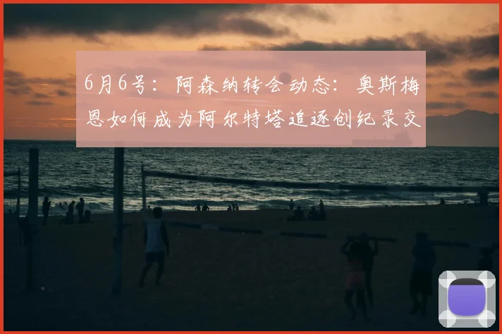 6月6号:阿森纳转会动态:奥斯梅恩如何成为阿尔特塔追逐创纪录交易的关键_马德里竞技_阿尔瓦雷斯_马德里竞技