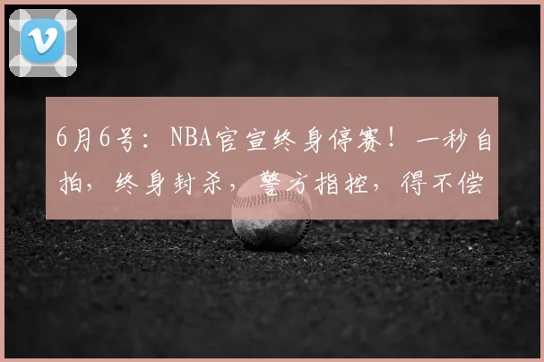 6月6号：NBA官宣终身停赛！一秒自拍，终身封杀，警方指控，得不偿失，文班亚马也救不了他_比赛_总决赛_1