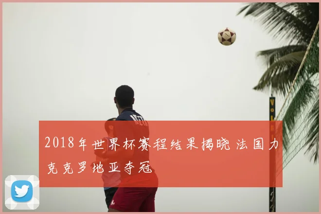 2018年世界杯赛程结果揭晓 法国力克克罗地亚夺冠