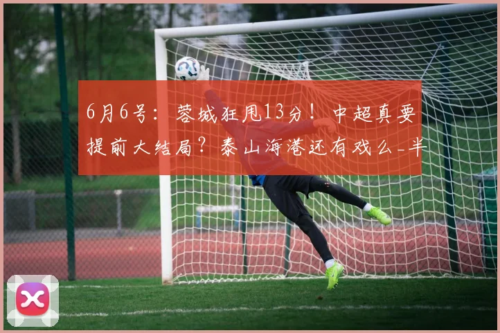 6月6号:蓉城狂甩13分!中超真要提前大结局?泰山海港还有戏么_半程_本赛季_成都