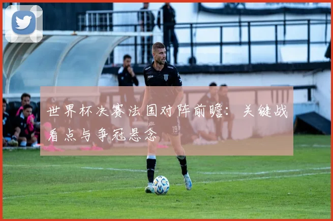 世界杯决赛法国对阵前瞻:关键战看点与争冠悬念