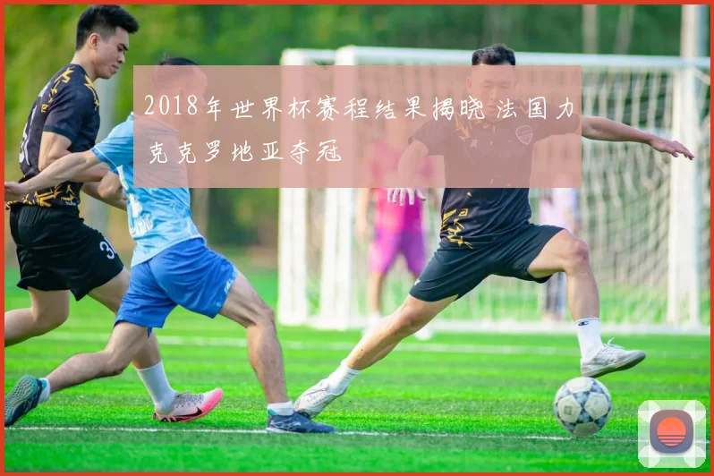 2018年世界杯赛程结果揭晓 法国力克克罗地亚夺冠